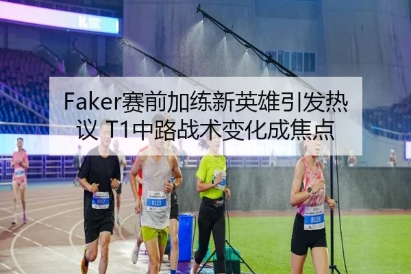 Faker赛前加练新英雄引发热议 T1中路战术变化成焦点