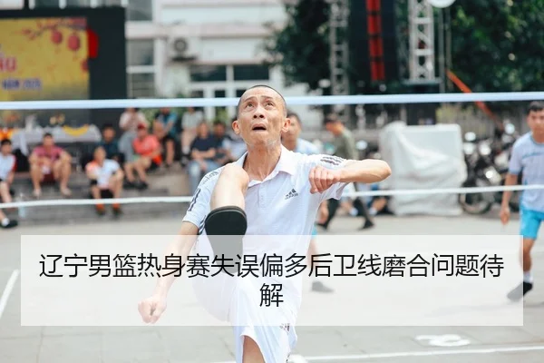 辽宁男篮热身赛失误偏多后卫线磨合问题待解